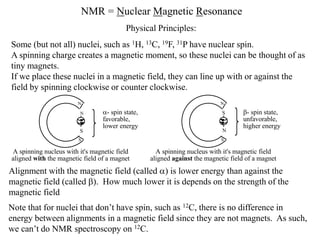 NMR = Nuclear Magnetic Resonance
Some (but not all) nuclei, such as 1H, 13C, 19F, 31P have nuclear spin.
A spinning charge creates a magnetic moment, so these nuclei can be thought of as
tiny magnets.
If we place these nuclei in a magnetic field, they can line up with or against the
field by spinning clockwise or counter clockwise.
Alignment with the magnetic field (called ) is lower energy than against the
magnetic field (called ). How much lower it is depends on the strength of the
magnetic field
Physical Principles:
Note that for nuclei that don’t have spin, such as 12C, there is no difference in
energy between alignments in a magnetic field since they are not magnets. As such,
we can’t do NMR spectroscopy on 12C.
S
A spinning nucleus with it's magnetic field
aligned with the magnetic field of a magnet
- spin state,
favorable,
lower energy
N
S
N
N
S - spin state,
unfavorable,
higher energy
A spinning nucleus with it's magnetic field
aligned against the magnetic field of a magnet
S
N
 