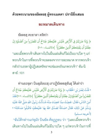 3
ด้วยพระนามของอัลลอฮฺ ผู้ทรงเมตตา ปรานียิ่งเสมอ
ละหมาดเดินทาง
อัลลอฮฺ ตะอาลา ตรัสว่า
﴿‫ا‬
َ
‫�ذ‬ۡ‫م‬ُ‫ت‬ۡ�َ َ
�ِ�ِ‫�ض‬
َ ۡ
�‫ٱ‬َ‫س‬ۡ‫ي‬
َ
‫ل‬
َ
‫ف‬ۡ‫م‬
ُ
�ۡ‫ي‬
َ
‫ل‬
َ
‫ع‬ٌ‫اح‬َ‫ن‬ُ‫ج‬‫ن‬
َ
‫أ‬
ْ
‫وا‬ُ ُ�
ۡ
‫ق‬
َ
�َ‫ِن‬‫م‬ِ‫ة‬ٰ‫و‬
َ
‫ل‬ َّ‫لص‬ِ‫إ‬
ۡ
‫ن‬
ۡ‫م‬ُ‫ت‬
ۡ
‫ِف‬‫خ‬‫ن‬
َ
‫أ‬ُ‫م‬
ُ
�َ‫ِن‬‫ت‬
ۡ
‫ف‬َ�َ‫ِين‬
ّ
َ�ۚ
ْ
‫ا‬ٓ‫و‬ُ‫ر‬
َ
‫ف‬
َ
�﴾]‫اﻟنﺴﺎء‬:١٠١[
“และเมื่อพวกเจ้าเดินทางไปในผืนแผ่นดินก็ไม่เป็นบาปใด ๆ แก่
พวกเจ้าในการที่พวกเจ้าจะลดลงจากการละหมาด หากพวกเจ้า
กลัวว่าบรรดาผู้ปฏิเสธศรัทธาจะข่มเหงรังแกพวกเจ้า” อัน-นิ
สาอ์ :101
ท่านยะอฺลา บินอุมัยยะฮฺ เราะฎิยัลลอฮุอันฮุ ได้เล่าว่า
»ِ‫ﺎب‬ َّ‫ﻄ‬َ
ْ‫َ ﺑْﻦِ اﺨﻟ‬‫ﺮ‬َ
‫ﻟِﻌُﻤ‬ ُ‫ﻠْﺖ‬:﴿‫ا‬
َ
‫�ذ‬ۡ‫م‬ُ‫ت‬ۡ�َ َ
�ِ�ِ‫�ض‬
َ ۡ
�‫ٱ‬َ‫س‬ۡ‫ي‬
َ
‫ل‬
َ
‫ف‬ۡ‫م‬
ُ
�ۡ‫ي‬
َ
‫ل‬
َ
‫ع‬ٌ‫اح‬َ‫ن‬ُ‫ج‬‫ن‬
َ
‫أ‬
ْ
‫وا‬ُ ُ�
ۡ
‫ق‬
َ
�َ‫ِن‬‫م‬ِ‫ة‬ٰ‫و‬
َ
‫ل‬ َّ‫لص‬
ۡ
‫ن‬ِ‫إ‬ۡ‫م‬ُ‫ت‬
ۡ
‫ِف‬‫خ‬‫ن‬
َ
‫أ‬ُ‫م‬
ُ
�َ‫ِن‬‫ت‬
ۡ
‫ف‬َ�َ‫ِين‬
ّ
َ�ۚ
ْ
‫ا‬ٓ‫و‬ُ‫ر‬
َ
‫ف‬
َ
�﴾]‫اﻟنﺴﺎء‬:١٠١[
ْ
‫ﺪ‬
َ
‫ﻘ‬
َ
�
َ
‫أ‬
َ
�، ُ‫ﺎس‬َّ‫ﻦَ اﻨﻟ‬
َ
‫ﺎل‬
َ
‫ﻘ‬:َ‫ﺒْﺖ‬ِ‫ﻋَﺠ‬ ‫ﺎ‬ّ
َ‫َﺠِﺒْﺖُ مِﻤ‬ِ‫ﻪ‬ْ‫ﻋَﻠَﻴ‬ ُ‫اﷲ‬
ّ
َ�َ‫ﻟْﺖُ رَﺳُﻮلَ اﷲِ ﺻ‬َ‫ْﻪُ، ﻓَﺴَﺄ‬‫ِﻨ‬
َ
‫ﺎل‬
َ
‫ﻘ‬
َ
� ،
َ
‫ﻚ‬ِ‫ل‬
َ
‫ذ‬ ْ‫ﻦ‬
َ
� َ‫ﻢ‬
ّ
َ‫َﺳَﻠ‬»
ُ
‫َﺘَﻪ‬�
َ
‫ﺪ‬ َ‫ﺻ‬ ‫ﺒَﻠُﻮا‬
ْ
�‫ﻓَﺎ‬ ،ْ‫ﻢ‬
ُ
�ْ‫ﻋَﻠَﻴ‬ ‫ﺎ‬َ‫ﻬ‬ِ‫ﺑ‬ ُ‫اﷲ‬
َ
‫ق‬
ّ
َ‫ﺗَﺼَﺪ‬ٌ‫َﺪَﻗَﺔ‬««
]‫أﺧﺮﺟﻪ‬‫مﺴﻠﻢ‬[
“ฉันได้กล่าวแก่อุมัร บินอัล-ค็อฏฏอบ ว่า “[และเมื่อพวกเจ้า
เดินทางไปในผืนแผ่นดินก็ไม่มีบาปใด ๆ แก่พวกเจ้าในการที่
 