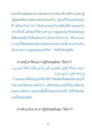 4
พวกเจ้าจะลดลงจากการละหมาด หากพวกเจ้ากลัวว่าบรรดาผู้
ปฏิเสธศรัทธาจะข่มเหงรังแกพวกเจ้า] ผู้คนก็ได้ปลอดภัยแล้ว
นี่” แล้วเขาก็กล่าวว่า “ฉันก็เคยแปลกใจเหมือนที่ท่านแปลกใจ
จากเรื่องนี้แล้วฉันก็ได้ถามท่านเราะสูลุลลอฮฺ ศ็อลลัลลอฮุอ
ลัยฮิวะสัลลัม ถึงเรื่องดังกล่าว แล้วท่านก็กล่าวว่า “คือเศาะดะ
เกาะฮฺ ที่อัลลอฮฺทรงบริจาคมันแก่พวกท่าน ดังนั้น พวกท่านก็จง
รับเศาะดะเกาะฮฺของพระองค์เถิด”” บันทึกโดยมุสลิม
ท่านหญิงอาอิชะฮฺ เราะฎิยัลลอฮุอันฮา ได้เล่าว่า
»
َ
‫�ﺪ‬ِ‫ز‬َ‫و‬ ،ِ‫ﺮ‬
َ
‫ﻔ‬َّ‫ ﺻَﻼَةُ الﺴ‬ْ‫وَالﺴَّﻔَﺮِ، ﻓَﺄُﻗِﺮَّت‬
َِ
‫ﻀ‬‫َْﺮ‬‫ﻟ‬‫ِْ ﻲﻓِ اﺤ‬�َ‫ْﻌَﺘ‬�َ‫ِْ ر‬�َ‫َّﻼَةُ رَ�ْﻌَﺘ‬‫ﺼ‬‫ِ ال‬
َِ‫ﺮﻀ‬
َ
ْ‫ ﺻَﻼَةِ اﺤﻟ‬«]‫ﻋﻠﻴﻪ‬ ‫ﻣﺘﻔﻖ‬[
“การละหมาดได้เคยถูกบังคับให้ทําทีละสองทีละสองร็อกอะฮฺทั้ง
ในยามปกติและยามเดินทาง แล้วมันก็ถูกคงมันไว้(ตามเดิม)ใน
ละหมาดเดินทางและถูกเพิ่มขึ้นในละหมาดปกติ” บันทึกโดยอัล-
บุคอรียฺและมุสลิม
ท่านอิบนุ อับบาส เราะฎิยัลลอฮุอันฮุมา ได้เล่าว่า
 