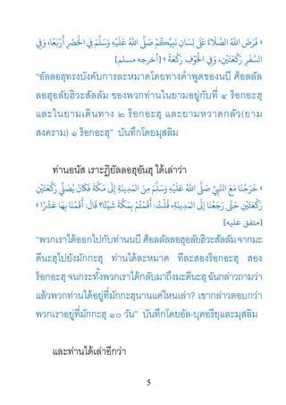 5
»ِ�َ‫و‬ ،‫ﺎ‬ً‫ﻌ‬َ�ْ‫ر‬
َ
‫أ‬ َِ‫ﺮﻀ‬
َ
ْ‫ﻋَﻠَﻴْﻪِ وَﺳَﻠَّﻢَ ﻲﻓِ اﺤﻟ‬ ُ‫ّ اﷲ‬َ�
َ
‫ﺻ‬ْ‫ﻢ‬ُ�ِّ‫ﻴ‬ِ‫َﺎنِ ﻧَب‬‫َّﻼَةَ ﻰﻠﻋََ لِﺴ‬‫ُ الﺼ‬
َّ‫لﺴ‬
ً
‫ﺔ‬َ‫ﻌ‬
ْ
�َ‫ر‬ ِ‫ف‬ْ‫ﻮ‬َْ‫َﺮِ رَ�ْﻌَﺘَ�ِْ، وَ�ِ اﺨﻟ‬«]‫أﺧﺮﺟﻪ‬‫مﺴﻠﻢ‬[
“อัลลอฮฺทรงบังคับการละหมาดโดยทางคําพูดของนบี ศ็อลลัล
ลอฮุอลัยฮิวะสัลลัม ของพวกท่านในยามอยู่กับที่ ๔ ร็อกอะฮฺ
และในยามเดินทาง ๒ ร็อกอะฮฺ และยามหวาดกลัว(ยาม
สงคราม) ๑ ร็อกอะฮฺ” บันทึกโดยมุสลิม
ท่านอนัส เราะฎิยัลลอฮุอันฮุ ได้เล่าว่า
»ِ
ْ
�َ‫َﺘ‬‫ﻌ‬
ْ
�َ‫ر‬
ّ
ِ�َ‫َﻜَّﺔَ ﻓَﺎﻜَنَ ﻳُﺼ‬‫ﻣ‬َ‫ﺳَﻠَّﻢَ ﻣِﻦَ الﻤَﺪِﻳﻨَﺔِ إِﻰﻟ‬
َ
‫ﻴْﻪِ و‬َ‫اﷲُ ﻋَﻠ‬ َّ�َ‫ﻣَﻊَ اﻨﻟَّﻲﺒِِّ ﺻ‬
ُ‫ﻗُﻠْﺖ‬ ،ِ‫ﺔ‬َ‫ﻳﻨ‬ِ‫الﻤَﺪ‬ َ‫ رَﺟَﻌْﻨَﺎ إِﻰﻟ‬َّ‫ْﻌَﺘَ�ِْ ﺣَﻰﺘ‬:
َ
‫ﺎل‬
َ
‫ﻗ‬ ‫ﺎ؟‬ً‫ﺌ‬
ْ
‫ي‬
َ
‫ﺷ‬
َ
‫ﺔ‬
ّ
َ‫َ�َﻤْﺘُﻢْ ﺑِﻤَﻜ‬:‫َﻤْﻨَﺎ‬�
َ
‫أ‬‫ا‬ً ْ
‫ﺸ‬‫ِﻬَﺎ ﻋَﺮ‬«
]‫ﻋﻠﻴﻪ‬ ‫ﻣﺘﻔﻖ‬[
“พวกเราได้ออกไปกับท่านนบีศ็อลลัลลอฮุอลัยฮิวะสัลลัมจากมะ
ดีนะฮฺไปยังมักกะฮฺ ท่านได้ละหมาด ทีละสองร็อกอะฮฺ สอง
ร็อกอะฮฺจนกระทั้งพวกเราได้กลับมาถึงมะดีนะฮฺฉันกล่าวถามว่า
แล้วพวกท่านได้อยู่ที่มักกะฮฺนานแค่ไหนเล่า? เขากล่าวตอบกว่า
พวกเราอยู่ที่มักกะฮฺ ๑๐ วัน” บันทึกโดยอัล-บุคอรียฺและมุสลิม
และท่านได้เล่าอีกว่า
 
