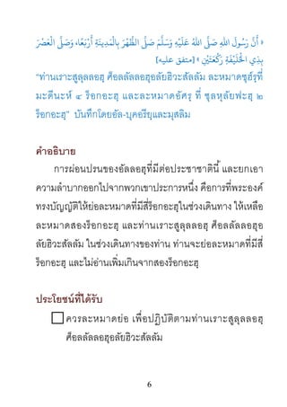 6
»َْ‫ﻌًﺎ، وَﺻَ�َّ اﻟْﻌَﺮﺼ‬َ
�ْ‫ﺪِﻳﻨَﺔِ أَر‬
َ
‫لْﻤ‬‫ ﺑِﺎ‬
َ
‫ﺮ‬
ْ
‫ﻬ‬ُّ‫ﺳَﻠَّﻢَ ﺻَ�َّ اﻟﻈ‬
َ
‫ﻴْﻪِ و‬َ‫اﷲُ ﻋَﻠ‬ َّ�َ‫َﺳُﻮلَ اﷲِ ﺻ‬
ِ
ْ
�َ‫َﺘ‬‫ﻌ‬
ْ
�َ‫ر‬ ِ‫ﺔ‬
َ
‫ﻔ‬ْ‫ي اﺤﻟُْﻠَﻴ‬ِ‫ِﺬ‬«]‫ﻋﻠﻴﻪ‬ ‫ﻣﺘﻔﻖ‬[
“ท่านเราะสูลุลลอฮฺ ศ็อลลัลลอฮุอลัยฮิวะสัลลัม ละหมาดซุฮ์รฺที่
มะดีนะห์ ๔ ร็อกอะฮฺ และละหมาดอัศรฺ ที่ ซุลหุลัยฟะฮฺ ๒
ร็อกอะฮฺ” บันทึกโดยอัล-บุคอรียฺและมุสลิม
คําอธิบาย
การผ่อนปรนของอัลลอฮฺที่มีต่อประชาชาตินี้และยกเอา
ความลําบากออกไปจากพวกเขาประการหนึ่ง คือการที่พระองค์
ทรงบัญญัติให้ย่อละหมาดที่มีสี่ร็อกอะฮฺในช่วงเดินทาง ให้เหลือ
ละหมาดสองร็อกอะฮฺ และท่านเราะสูลุลลอฮฺ ศ็อลลัลลอฮุอ
ลัยฮิวะสัลลัม ในช่วงเดินทางของท่าน ท่านจะย่อละหมาดที่มีสี่
ร็อกอะฮฺ และไม่อ่านเพิ่มเกินจากสองร็อกอะฮฺ
ประโยชน์ที่ได้รับ
ควรละหมาดย่อ เพื่อปฏิบัติตามท่านเราะสูลุลลอฮฺ
ศ็อลลัลลอฮุอลัยฮิวะสัลลัม
 