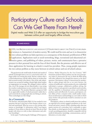 Participatory Culture and Schools:
            Can We Get There From Here?
           Digital media and Web 2.0 offer an opportunity to bridge the two-culture gap
                         between online youth and largely offline schools.


                     BY JAMES BOSCO




      I
       IN 1959, THE BRITISH SCIENTIST AND NOVELIST C.P. SNOW WROTE ABOUT THE TWO CULTURES PROB-
       lem (sciences vs. humanities) of modern society. We could steal his term and use it to characterize
       the two-culture problem our kids experience as a consequence of the dramatic proliferation of Web
       2.0 applications. Applications such as social networking, blogs, recreational and educational col-
       laborative games, and publishing of videos, pictures, stories, and commentaries have a pervasive
       presence in their personal lives and the lives of their friends. But the presence and effective use of
       these applications for learning in schools is much less prevalent. Thus, young people experience
       the two-culture problem as they move between in-school culture and out-of-school culture.
           The gap between the world inside of schools and outside of       Culture: Media Education for the 21st Century,” MIT
       schools was brought home to me in a conversation with a col-         humanities professor Henry Jenkins uses the term participa-
       league while I was writing this article. She has a relative who is   tory culture to characterize the way in which the Web (along
       a school administrator, and she told me about an incident that       with other influences) has changed the answers to the above
       had occurred recently in his district. One of the male admin-        questions. Participatory culture is characterized by member-
       istrators was accused of sending a female high school student        ship in online groups with few or no entry barriers, the
       an inappropriate text message. My colleague’s relative told her      creation of intellectual or artistic products by non-credentialed
       that, even if the message was not objectionable, it was wrong        individuals or groups, collaborative problem solving, the
       for a teacher or administrator to text a student since this is how   ability to form or join general or specialized social networks,
       kids communicate. The anecdote illustrates a perspective held        and the capability to disseminate artistic and intellectual
       by an appreciable number of school personnel: media that is          products easily and effectively. In essence, participatory cul-
       used extensively by young people does not belong in schools.         ture shifts us from a situation with a small number of pro-
       Those technologies are their things!                                 ducers of information and knowledge to a new realm in which
                                                                            many of those who previously would be consumers are now
       At a Crossroads                                                      also producers.
       The Internet, and particularly Web 2.0, has resulted in new              Participatory culture in schools would mean that students
       questions that get to the heart of how human culture is cre-         are expected to be actively engaged contributors to the intel-
       ated and maintained: Who has access to the existing infor-           lectual and artistic content of their schooling rather than just
       mation or knowledge? Is information valid if non-experts             passive receivers of a curriculum. Isn’t it reasonable to expect
       produce it? From whom or what do we learn? How do we find            that schools, as critical agencies for the transference of culture
       people with whom we wish to share information and culti-             to each succeeding generation, should be compatible with the
       vate friendships?                                                    world of information, knowledge, communications, and col-
          In the report “Confronting the Challenges of Participatory        laboration as it exists today?


•   12 •   Spring 2009              Threshold                                                       www.ciconline.org/threshold
 