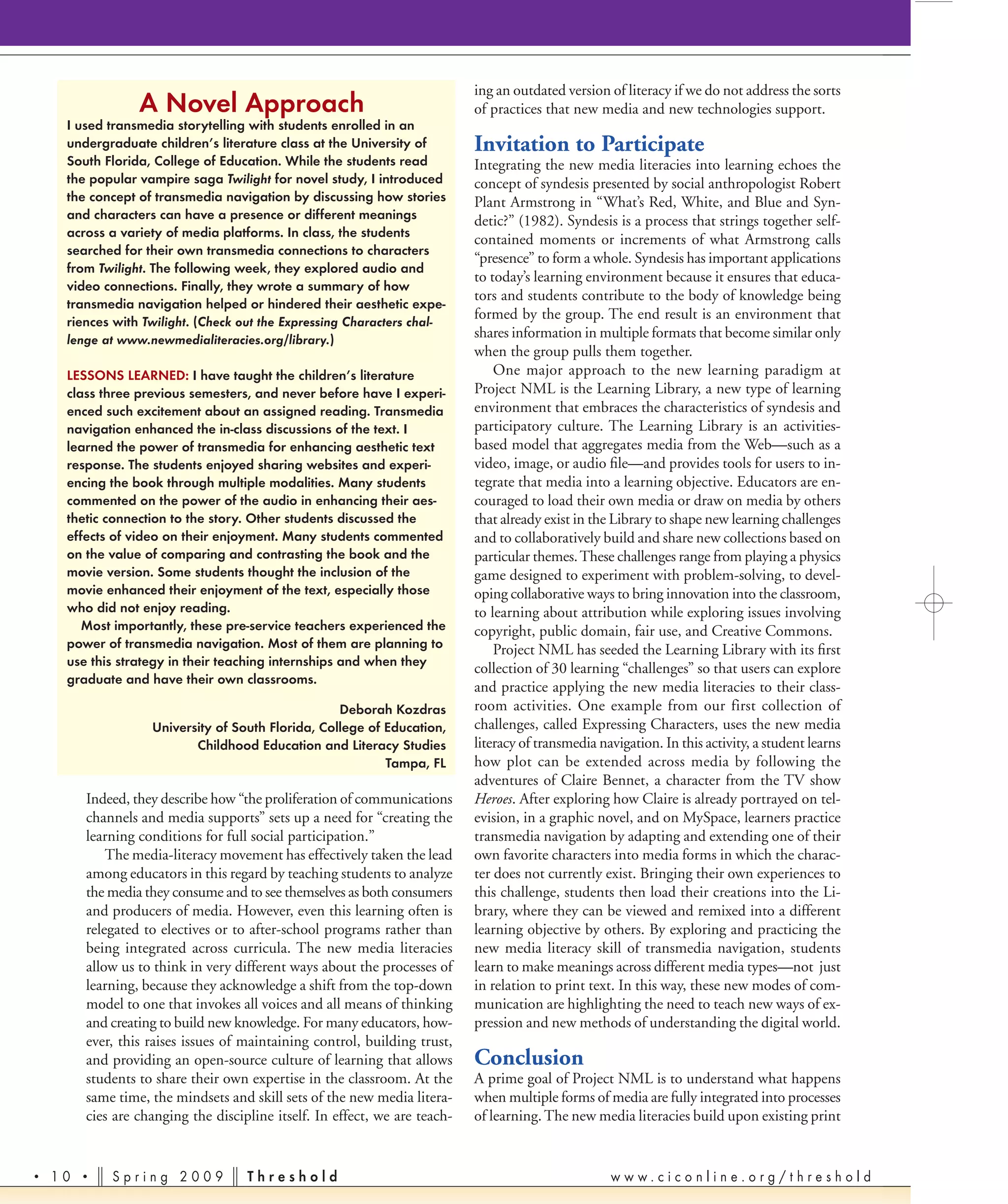 ing an outdated version of literacy if we do not address the sorts
                 A Novel Approach                                           of practices that new media and new technologies support.
     I used transmedia storytelling with students enrolled in an
     undergraduate children’s literature class at the University of         Invitation to Participate
     South Florida, College of Education. While the students read           Integrating the new media literacies into learning echoes the
     the popular vampire saga Twilight for novel study, I introduced        concept of syndesis presented by social anthropologist Robert
     the concept of transmedia navigation by discussing how stories         Plant Armstrong in “What’s Red, White, and Blue and Syn-
     and characters can have a presence or different meanings               detic?” (1982). Syndesis is a process that strings together self-
     across a variety of media platforms. In class, the students
                                                                            contained moments or increments of what Armstrong calls
     searched for their own transmedia connections to characters
                                                                            “presence” to form a whole. Syndesis has important applications
     from Twilight. The following week, they explored audio and
                                                                            to today’s learning environment because it ensures that educa-
     video connections. Finally, they wrote a summary of how
                                                                            tors and students contribute to the body of knowledge being
     transmedia navigation helped or hindered their aesthetic expe-
     riences with Twilight. (Check out the Expressing Characters chal-
                                                                            formed by the group. The end result is an environment that
     lenge at www.newmedialiteracies.org/library.)                          shares information in multiple formats that become similar only
                                                                            when the group pulls them together.
     LESSONS LEARNED: I have taught the children’s literature                   One major approach to the new learning paradigm at
     class three previous semesters, and never before have I experi-        Project NML is the Learning Library, a new type of learning
     enced such excitement about an assigned reading. Transmedia            environment that embraces the characteristics of syndesis and
     navigation enhanced the in-class discussions of the text. I            participatory culture. The Learning Library is an activities-
     learned the power of transmedia for enhancing aesthetic text           based model that aggregates media from the Web—such as a
     response. The students enjoyed sharing websites and experi-            video, image, or audio ﬁle—and provides tools for users to in-
     encing the book through multiple modalities. Many students             tegrate that media into a learning objective. Educators are en-
     commented on the power of the audio in enhancing their aes-            couraged to load their own media or draw on media by others
     thetic connection to the story. Other students discussed the           that already exist in the Library to shape new learning challenges
     effects of video on their enjoyment. Many students commented           and to collaboratively build and share new collections based on
     on the value of comparing and contrasting the book and the             particular themes. These challenges range from playing a physics
     movie version. Some students thought the inclusion of the              game designed to experiment with problem-solving, to devel-
     movie enhanced their enjoyment of the text, especially those           oping collaborative ways to bring innovation into the classroom,
     who did not enjoy reading.                                             to learning about attribution while exploring issues involving
        Most importantly, these pre-service teachers experienced the        copyright, public domain, fair use, and Creative Commons.
     power of transmedia navigation. Most of them are planning to               Project NML has seeded the Learning Library with its ﬁrst
     use this strategy in their teaching internships and when they
                                                                            collection of 30 learning “challenges” so that users can explore
     graduate and have their own classrooms.
                                                                            and practice applying the new media literacies to their class-
                                                   Deborah Kozdras          room activities. One example from our first collection of
                   University of South Florida, College of Education,       challenges, called Expressing Characters, uses the new media
                          Childhood Education and Literacy Studies          literacy of transmedia navigation. In this activity, a student learns
                                                           Tampa, FL        how plot can be extended across media by following the
                                                                            adventures of Claire Bennet, a character from the TV show
        Indeed, they describe how “the proliferation of communications      Heroes. After exploring how Claire is already portrayed on tel-
        channels and media supports” sets up a need for “creating the       evision, in a graphic novel, and on MySpace, learners practice
        learning conditions for full social participation.”                 transmedia navigation by adapting and extending one of their
            The media-literacy movement has effectively taken the lead      own favorite characters into media forms in which the charac-
        among educators in this regard by teaching students to analyze      ter does not currently exist. Bringing their own experiences to
        the media they consume and to see themselves as both consumers      this challenge, students then load their creations into the Li-
        and producers of media. However, even this learning often is        brary, where they can be viewed and remixed into a different
        relegated to electives or to after-school programs rather than      learning objective by others. By exploring and practicing the
        being integrated across curricula. The new media literacies         new media literacy skill of transmedia navigation, students
        allow us to think in very different ways about the processes of     learn to make meanings across different media types—not just
        learning, because they acknowledge a shift from the top-down        in relation to print text. In this way, these new modes of com-
        model to one that invokes all voices and all means of thinking      munication are highlighting the need to teach new ways of ex-
        and creating to build new knowledge. For many educators, how-       pression and new methods of understanding the digital world.
        ever, this raises issues of maintaining control, building trust,
        and providing an open-source culture of learning that allows        Conclusion
        students to share their own expertise in the classroom. At the      A prime goal of Project NML is to understand what happens
        same time, the mindsets and skill sets of the new media litera-     when multiple forms of media are fully integrated into processes
        cies are changing the discipline itself. In effect, we are teach-   of learning. The new media literacies build upon existing print


•   10 •    Spring 2009             Threshold                                                        www.ciconline.org/threshold
 