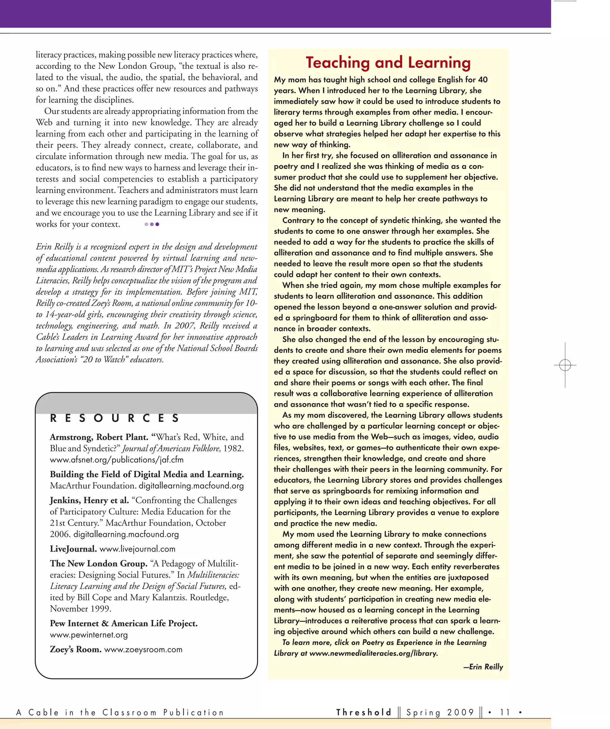 literacy practices, making possible new literacy practices where,
   according to the New London Group, “the textual is also re-                     Teaching and Learning
   lated to the visual, the audio, the spatial, the behavioral, and       My mom has taught high school and college English for 40
   so on.” And these practices offer new resources and pathways           years. When I introduced her to the Learning Library, she
   for learning the disciplines.                                          immediately saw how it could be used to introduce students to
      Our students are already appropriating information from the         literary terms through examples from other media. I encour-
   Web and turning it into new knowledge. They are already                aged her to build a Learning Library challenge so I could
   learning from each other and participating in the learning of          observe what strategies helped her adapt her expertise to this
   their peers. They already connect, create, collaborate, and            new way of thinking.
   circulate information through new media. The goal for us, as              In her first try, she focused on alliteration and assonance in
   educators, is to ﬁnd new ways to harness and leverage their in-        poetry and I realized she was thinking of media as a con-
   terests and social competencies to establish a participatory           sumer product that she could use to supplement her objective.
   learning environment. Teachers and administrators must learn           She did not understand that the media examples in the
   to leverage this new learning paradigm to engage our students,         Learning Library are meant to help her create pathways to
   and we encourage you to use the Learning Library and see if it         new meaning.
                                                                             Contrary to the concept of syndetic thinking, she wanted the
   works for your context.         •••                                    students to come to one answer through her examples. She
                                                                          needed to add a way for the students to practice the skills of
   Erin Reilly is a recognized expert in the design and development
                                                                          alliteration and assonance and to find multiple answers. She
   of educational content powered by virtual learning and new-
                                                                          needed to leave the result more open so that the students
   media applications. As research director of MIT’s Project New Media
                                                                          could adapt her content to their own contexts.
   Literacies, Reilly helps conceptualize the vision of the program and      When she tried again, my mom chose multiple examples for
   develop a strategy for its implementation. Before joining MIT,         students to learn alliteration and assonance. This addition
   Reilly co-created Zoey’s Room, a national online community for 10-     opened the lesson beyond a one-answer solution and provid-
   to 14-year-old girls, encouraging their creativity through science,    ed a springboard for them to think of alliteration and asso-
   technology, engineering, and math. In 2007, Reilly received a          nance in broader contexts.
   Cable’s Leaders in Learning Award for her innovative approach             She also changed the end of the lesson by encouraging stu-
   to learning and was selected as one of the National School Boards      dents to create and share their own media elements for poems
   Association’s “20 to Watch” educators.                                 they created using alliteration and assonance. She also provid-
                                                                          ed a space for discussion, so that the students could reflect on
                                                                          and share their poems or songs with each other. The final
                                                                          result was a collaborative learning experience of alliteration
                                                                          and assonance that wasn’t tied to a specific response.
       R E S O U R C E S                                                     As my mom discovered, the Learning Library allows students
                                                                          who are challenged by a particular learning concept or objec-
       Armstrong, Robert Plant. “What’s Red, White, and                   tive to use media from the Web—such as images, video, audio
       Blue and Syndetic?” Journal of American Folklore, 1982.            files, websites, text, or games—to authenticate their own expe-
       www.afsnet.org/publications/jaf.cfm                                riences, strengthen their knowledge, and create and share
                                                                          their challenges with their peers in the learning community. For
       Building the Field of Digital Media and Learning.
                                                                          educators, the Learning Library stores and provides challenges
       MacArthur Foundation. digitallearning.macfound.org
                                                                          that serve as springboards for remixing information and
       Jenkins, Henry et al. “Confronting the Challenges                  applying it to their own ideas and teaching objectives. For all
       of Participatory Culture: Media Education for the                  participants, the Learning Library provides a venue to explore
       21st Century.” MacArthur Foundation, October                       and practice the new media.
       2006. digitallearning.macfound.org                                    My mom used the Learning Library to make connections
       LiveJournal. www.livejournal.com                                   among different media in a new context. Through the experi-
                                                                          ment, she saw the potential of separate and seemingly differ-
       The New London Group. “A Pedagogy of Multilit-                     ent media to be joined in a new way. Each entity reverberates
       eracies: Designing Social Futures.” In Multiliteracies:            with its own meaning, but when the entities are juxtaposed
       Literacy Learning and the Design of Social Futures, ed-            with one another, they create new meaning. Her example,
       ited by Bill Cope and Mary Kalantzis. Routledge,                   along with students’ participation in creating new media ele-
       November 1999.                                                     ments—now housed as a learning concept in the Learning
       Pew Internet & American Life Project.                              Library—introduces a reiterative process that can spark a learn-
       www.pewinternet.org                                                ing objective around which others can build a new challenge.
                                                                             To learn more, click on Poetry as Experience in the Learning
       Zoey’s Room. www.zoeysroom.com                                     Library at www.newmedialiteracies.org/library.
                                                                                                                               —Erin Reilly




A Cable in the Classroom Publication                                                       Threshold           Spring 2009            •   11 •
 