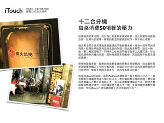 iTouch   應用案例 - 大量分機應用實例
         逐鹿日式炭火燒肉



                           十二台分機
                           每桌消費50項餐的壓力
                           逐鹿燒肉的黃老闆，由於自己相當熱愛燒烤餐飲，因此相當堅持服務
                           品質，從材料的選擇，餐點的配置到服務的程序，無不細心規劃。

                           過去黃老闆曾採用傳統業者建議的平板點餐系統，經過⼀一段時間的試
                           用後，發現該系統採用遠端桌面的架構，因此相當耗電，做完⼀一輪
                           後，第二輪就沒電了。同時員工也抱怨平板拿在手上又重又燙，每次
                           點完還得拿回櫃台充電，且無線網路容易斷線，因此臨時不能點常造
                           成困擾。

                           對燒烤業者來說，服務的效率對業績的影響是很明顯的，因此當時黃
                           老闆砸重金購入了七台平板因應，但礙於七台往往因為各種問題無法
                           同時使用，變成手寫跟系統並行，流程零亂難以控管。

                           改採用iTouch系統後，由於iPod Touch價格是⼀一般平板的三分之⼀一，且
                           充飽電可連續使用達六個小時以上，應付餐飲需求綽綽有餘。簡化過
                           的界面讓人人都可以輕鬆上手，加上採用數據傳輸的方式，即使大量
                           點餐依舊穩定運作，因此讓服務人員人手⼀一機，並且相應地調整作業
                           流程，如今iTouch已成為其服務上不可或缺的工具了。
 