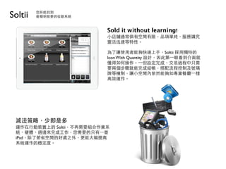 Soltii   您所能找到
         最簡明扼要的收銀系統



                          Sold it without learning!
                          小店鋪通常俱有空間有限，品項單純，服務講究
                          靈活迅速等特性。

                          為了讓使用者能夠快速上手，Soltii 採用獨特的
                          Icon With Quantity 設計，因此第⼀一眼看到介面就
                          懂得如何操作。⼀一但設定完成，交易過程中只需
                          要兩個步驟就能完成結帳，搭配流程控制及號碼
                          牌等機制，讓小空間內依然能夠如專業餐廳⼀一樣
                          高效運作。




 減法策略，少即是多
 運作在行動裝置上的 Soltii，不再需要組合作業系
 統、硬體、週邊來完成工作，您需要的只有⼀一臺
 iPad，除了節省空間的好處之外，更能大幅提高
 系統運作的穩定度。
 