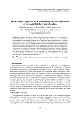2011 International Conference on Sociality and Economics Development
                                                  IPEDR vol.10 (2011) © (2011) IACSIT Press, Singapore




 The Strategic Objectives for Restructuring HR and Significance
               of Strategic Role for Future Leaders
               Ali Muslim Bin Aqeel 1, Aamna Shakeel 2 and Ali Naseer Awan 3
                  1
                      Tele: +92-3445470534, E-mail: alimuslimbinaqeel@hotmail.com
                                  2
                                    E-mail: aamna.shakeel@hotmail.com
                                     3
                                       E-mail: maliknali@hotmail.com

    Abstract. The paper reflects the concept of long term objectives made by the hr managers to
    redesign the functions and operations of an organization. The success relies on the effective
    implementation of these objectives but also on the motivational power of the employees. Paper also
    discusses the reasons for which organizations go for restructuring but the core is to attain profit and
    sustainability. We can’t deny the fact that to achieve success the organization management should be
    efficient and employees must be trained. Certain organizations to achieve success in implementing
    strategies starts downsizing that affect the loyalty of employees which results in organizational crisis.
    Therefore role of strategists is to keep an eye on the external environment of business and forecast
    new techniques to reorganize and improve business. Furthermore the paper exemplifies about new
    hired talent and how strategists help them in increasing their vision and enable them for carrier
    development. Finally it concludes that restructuring of the organizational culture and strategies help
    the organization in gaining competitive advantage.
    Key Words: strategic objectives, organizational success, employees loyalty, restructuring,
    competitive edge.


1. Introduction
     Role of hr has always been vital for the development of an organization. As competition is
increasing among rivals, organizations are spending more finances on hr department to make the
organizational structure and its operations more efficient and effective. Today hr managers are much
more concern in building such action plans that can lead the business towards profitability, growth,
diversity and increase the tendency of the firm to extend its sales, ownership and manufacturing to
new markets. They prefer to innovation by keeping in view their competitors. Change in technology
brings different modes to carryout organizational operations, hr strategists aim to adopt these changes
in order to keep the firm surviving. Hr strategists motivate their employees to perform their best
potential and to align their objectives along with the objectives of an organization to provide
maximum benefit to the business. The foremost responsibility of hr manager among these is to hire
right individual for right post, provide orientation to new employees and mentor them, provide
trainings, improve job performance, create working environment, generate policies according to
competition, control labor cost, polish skills and abilities, provide secure environment, and health
facilities.
2. Literature reviews
    As restructuring is considered to be the key to develop the power of an organization consistent
and strengthen its structure there are various researches conducted on restructuring hr, as it performs
core functions and on developing future leaders. (Plesis, 2007) paper reflects the importance of
change in culture, and to develop organization by successful leadership and accurate decision making.
They suggested increasing the budget on training that could bring surety in employee’s success. (Hitt


                                                      136
 