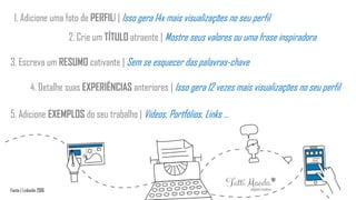 1. Adicione uma foto de PERFILl | Isso gera 14x mais visualizações no seu perfil
2. Crie um TÍTULO atraente | Mostre seus valores ou uma frase inspiradora
3. Escreva um RESUMO cativante | Sem se esquecer das palavras-chave
4. Detalhe suas EXPERIÊNCIAS anteriores | Isso gera 12 vezes mais visualizações no seu perfil
5. Adicione EXEMPLOS do seu trabalho | Vídeos, Portfólios, Links ...
Fonte | Linkedin 2016
 