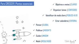 Para CRESCER | Pontos essenciais  Objetivos e metas | CLARAS!
 Organizar temas | CONTEÚDOS
 Identificar de modo claro | PÚBLICO-ALVO
 Criar calendário | EDITORIAL
 Pensar | GLOBAL
 Publicar | INSIGHT’S
 Cuidar | IMAGEM
 Medir | RESULTADOS
 