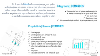Os Grupos do LinkedIn oferecem um espaço no qual os
profissionais de um mesmo setor ou com interesses em comum
podem compartilhar conteúdo, encontrar respostas, anunciar e
visualizar vagas de empregos, estabelecer contatos profissionais e
se estabelecerem como especialistas no próprio setor.
Proprietário | Gerente | COMANDOS
 Criar um grupo
 Convidar pessoas para participar do grupo
 gerenciamento de grupo
 exclusão de um grupo
 Aprovação e pré-aprovação de integrantes do grupo
 adição ou edição de uma logomarca para o seu grupo
 Editar informações do grupo e configurações deste
grupo
 unir grupos
 Exclusão de comentários & de diálogos do grupo
Integrante | COMANDOS
 Compartilhar links em grupos - melhores práticas
 Alterar a visibilidade de um grupo no seu perfil
 Sair de um grupo
 Dnunciar um grupo
 Retirar uma solicitação pendente de participação em um grupo
Fonte | Linkedin 2016
 