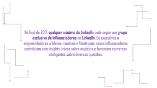 No final de 2012, qualquer usuário do LinkedIn pode seguir um grupo
exclusivo de influenciadores no LinkedIn. De executivos e
empreendedores a líderes mundiais e filantropos, esses influenciadores
contribuem com insights únicos sobre negócios e fomentam conversas
inteligentes sobre diversas questões.
 