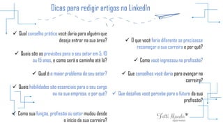 Dicas para redigir artigos no LinkedIn
 Qual conselho prático você daria para alguém que
deseja entrar na sua área?
 Quais são as previsões para o seu setor em 5, 10
ou 15 anos, e como será o caminho até lá?
 Qual é o maior problema do seu setor?
 Quais habilidades são essenciais para o seu cargo
ou na sua empresa, e por quê?
 Como sua função, profissão ou setor mudou desde
o início da sua carreira?
 O que você faria diferente se precisasse
recomeçar a sua carreira e por quê?
 Como você ingressou na profissão?
 Que conselhos você daria para avançar na
carreira?
 Que desafios você percebe para o futuro da sua
profissão?
 