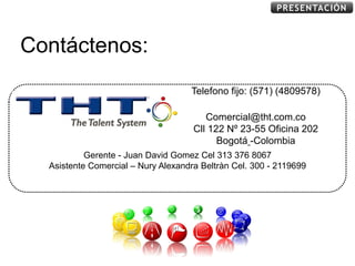 PRESENTACIÓN



Contáctenos:
                                           Telefono fijo: (571) (4809578)
                                                www.tht.com.co
                INFORMACION CONFIDENCIAL
                                              Comercial@tht.com.co
                                           Cll 122 Nº 23-55 Oficina 202
                                                 Bogotá -Colombia
           Gerente - Juan David Gomez Cel 313 376 8067
  Asistente Comercial – Nury Alexandra Beltràn Cel. 300 - 2119699
 