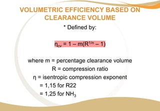 VOLUMETRIC EFFICIENCY BASED ON
CLEARANCE VOLUME
* Defined by:
ηcv = 1 – m(R1/n – 1)
where m = percentage clearance volume
R = compression ratio
η = isentropic compression exponent
= 1,15 for R22
= 1,25 for NH3
 