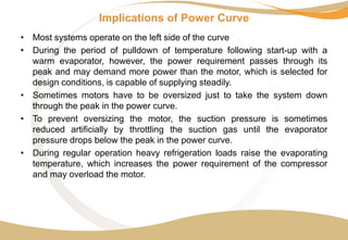 Implications of Power Curve
• Most systems operate on the left side of the curve
• During the period of pulldown of temperature following start-up with a
warm evaporator, however, the power requirement passes through its
peak and may demand more power than the motor, which is selected for
design conditions, is capable of supplying steadily.
• Sometimes motors have to be oversized just to take the system down
through the peak in the power curve.
• To prevent oversizing the motor, the suction pressure is sometimes
reduced artificially by throttling the suction gas until the evaporator
pressure drops below the peak in the power curve.
• During regular operation heavy refrigeration loads raise the evaporating
temperature, which increases the power requirement of the compressor
and may overload the motor.
 