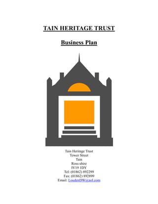 TAIN HERITAGE TRUST
Business Plan
Tain Heritage Trust
Tower Street
Tain
Ross-shire
IV19 1DY
Tel: (01862) 892299
Fax: (01862) 892899
Email: LoudenDW@aol.com
 