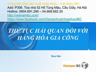 THỦ TỤC HẢI QUAN ĐỐI VỚI HÀNG HÓA GIA CÔNG 
Sưu tầm 
Trung tâm Đào tạo Xuất nhập khẩu - Việt Nam IBC 
Add: P306. Tòa nhà 52 Hồ Tùng Mậu, Cầu Giấy, Hà Nội 
Hotline: 0904.691.290 – 04.668.692.30 
http://vietnamibc.com/ 
https://www.facebook.com/DaotaoXuatnhapkhauIBC  