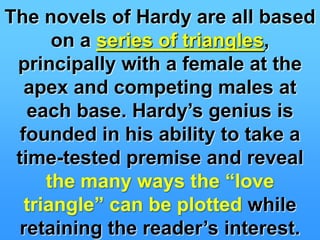 The novels of Hardy are all based on a series of triangles, principally with a female at the apex and competing males at each base. Hardy’s genius isfounded in his ability to take a time-tested premise and reveal the many ways the “love triangle” can be plottedwhile retaining the reader’s interest.