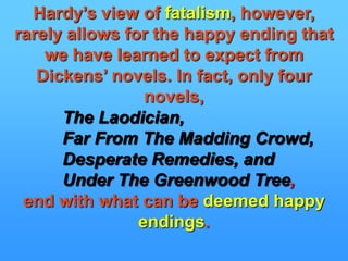 Hardy’s view of fatalism, however, rarely allows for the happy ending that we have learned to expect from Dickens’ novels. In fact, only four novels, The Laodician,Far From The Madding Crowd,  Desperate Remedies, and Under The Greenwood Tree,end with what can be deemed happy endings.