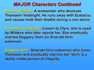 MAJOR CHARACTERS CONTINUEDFrank Troy:A womanizing soldier who wins Bathsheba’s heart because of his experienced ability to deceive women. He is a man of poor character having already gotten another girl, Fanny Robin, pregnant. Later he is believed to have drowned only to show up and ruin the engagement of Bathsheba to farmer William Boldwood.