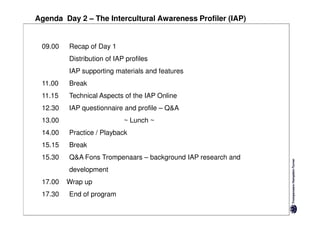 Agenda Day 2 – The Intercultural Awareness Profiler (IAP)


 09.00   Recap of Day 1
         Distribution of IAP profiles
         IAP supporting materials and features
 11.00   Break
 11.15   Technical Aspects of the IAP Online
 12.30   IAP questionnaire and profile – Q&A
 13.00                      ~ Lunch ~
 14.00   Practice / Playback
 15.15   Break
 15.30   Q&A Fons Trompenaars – background IAP research and
         development
 17.00   Wrap up
 17.30   End of program
 