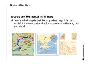 Models - Mind Maps




 Models are like mental mind maps
 A mental mind map is just like any other map, it is only
   useful if it is relevant and helps you orient in the way that
   you need.
 
