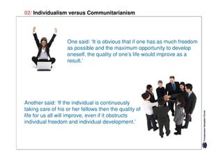 02/ Individualism versus Communitarianism




                   One said: ‘It is obvious that if one has as much freedom
                   as possible and the maximum opportunity to develop
                   oneself, the quality of one’s life would improve as a
                   result.’




Another said: ‘If the individual is continuously
taking care of his or her fellows then the quality of
life for us all will improve, even if it obstructs
individual freedom and individual development.’
 