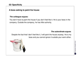 03/ Specificity

A boss asking to paint his house


The colleague argues:
You don’t have to paint the house if you don’t feel like it. He is your boss in the
company. Outside the company, he has little authority.




                                                         The subordinate argues:
   Despite the fact that I don’t feel like it, I will paint the house anyway. He is my
                          boss and you cannot ignore it outside your work either.
 