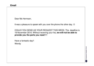 Email




   Dear Ms Hermsen,

   It was a pleasure to speak with you over the phone the other day. ☺

   COULD YOU SEND US YOUR REQUEST THIS WEEK. The deadline is
   18 November 2010. Without recieving your list, we will not be able to
   provide you the parts you need!!!!!

   Have a fantastic day!!
   Wendy
 