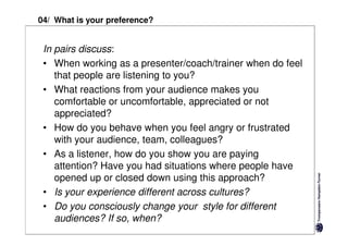 04/ What is your preference?


 In pairs discuss:
 • When working as a presenter/coach/trainer when do feel
    that people are listening to you?
 • What reactions from your audience makes you
    comfortable or uncomfortable, appreciated or not
    appreciated?
 • How do you behave when you feel angry or frustrated
    with your audience, team, colleagues?
 • As a listener, how do you show you are paying
    attention? Have you had situations where people have
    opened up or closed down using this approach?
 • Is your experience different across cultures?
 • Do you consciously change your style for different
    audiences? If so, when?
 
