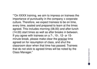 “”On XXXX training, we aim to impress on trainees the
importance of punctuality in the company x corporate
culture. Therefore, we expect trainees to be on time,
every time, seated and prepared to learn at the times
agreed. This includes morning (08.00) and after-lunch
(14.00) start times as well as after breaks in between.
If you agree with trainees on a 7-, 10-, 12- or 15-
minute break, please make clear the precise time
agreed on for resumption of class, and shut the
classroom door when that time has passed. Trainees
that do not stick to agreed times will be noted by the
Class Manager.”
 