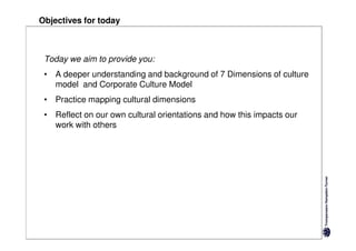 Objectives for today



 Today we aim to provide you:
 • A deeper understanding and background of 7 Dimensions of culture
   model and Corporate Culture Model
 • Practice mapping cultural dimensions
 • Reflect on our own cultural orientations and how this impacts our
   work with others
 