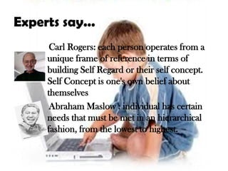 Experts say...
      Carl Rogers: each person operates from a
     unique frame of reference in terms of
     building Self Regard or their self concept.
     Self Concept is one's own belief about
     themselves
      Abraham Maslow : individual has certain
     needs that must be met in an hierarchical
     fashion, from the lowest to highest.
 