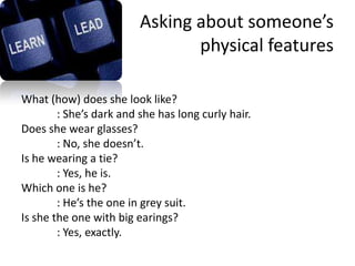 Asking about someone’s
                                physical features

What (how) does she look like?
        : She’s dark and she has long curly hair.
Does she wear glasses?
        : No, she doesn’t.
Is he wearing a tie?
        : Yes, he is.
Which one is he?
        : He’s the one in grey suit.
Is she the one with big earings?
        : Yes, exactly.
 