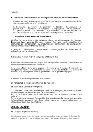 dévoiler.

6. Connaître le vocabulaire de la dispute et celui de la réconciliation :
  Classez les mots suivants selon qu'ils appartiennent au vocabulaire de la
  dispute ou à celui de la réconciliation.
  1. dissension - 2. réparer - 3. quereller - 4. débattre - 5. absoudre - 6.
  passer sur - 7. admettre - 8. différend - 9. réparation - 10. altercation -
  11. prise à partie - 12. renouer -13. s'accorder -14. se chamailler -15.
  reconnaître (ses torts) -16. accepter -17. provoquer -18. rétorquer.

7. Connaître le vocabulaire du théâtre :
Vérifiez le sens des mots suivants dans un dictionnaire de langue.
Précisez leur genre. Donnez, chaque fois que c'est possible, des
éléments de construction ou d'étymologie permettant de comprendre
leurs particularités orthographiques.
a. aparté - b. dilemme - c. quiproquo - d. scénographie - e. didascalie - f.
subterfuge - g. stichomythie.

8. Connaître et savoir écrire le lexique du XVIIème siècle :

Recherchez l'étymologie des mots en gras dans les expressions suivantes. Donnez le sens de
ces expressions et entraînez-vous à les écrire.
1. la bonne chère - 2. le porte-guignon - 3. rendre grâce 4. croquer le marmot - 5.
morigéner les valets - 6. le commerce du cœur - 7. dire des fariboles - 8. un honnête
homme. – 9. je ne comprends rien à ce galimatias ! – 10. en galante compagnie.


9. Réaliser le jeu du lexique théâtral avec Internet :

a) Parcourez le lexique du théâtre de l'Odéon :

et celui de la Comédie-Française :

2. Choisissez trois mots du lexique théâtral et rédigez, pour chacun d'eux,
une devinette se terminant par: « qui suis-je ?»
Ex. : « Je frappe trois coups mais je ne suis pas un homme d'armes : qui
suis-je?»
3. Le professeur soumet l'ensemble des questions à la classe qui, en salle
informatique, parcourt les deux sites, dans un temps déterminé, et
répond par écrit aux devinettes.


GRAMMAIRE
10. Les types de phrases (révision)

On distingue quatre types de phrases qui correspondent à des intentions différentes du
locuteur et qui ont des caractéristiques particulières : les phrases déclaratives, interrogatives,
 