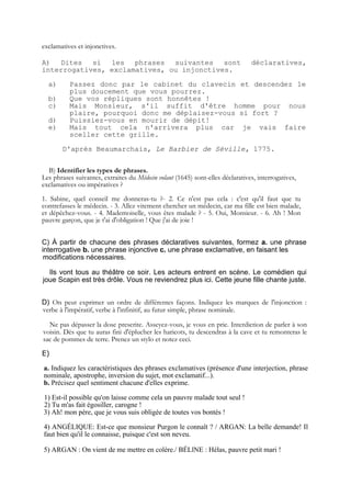 exclamatives et injonctives.

A) Dites si les phrases suivantes sont                                          déclaratives,
interrogatives, exclamatives, ou injonctives.

  a)      Passez donc par le cabinet du clavecin et descendez le
          plus doucement que vous pourrez.
  b)      Que vos répliques sont honnêtes !
  c)      Mais Monsieur, s'il suffit d'être homme pour nous
          plaire, pourquoi donc me déplaisez-vous si fort ?
  d)      Puissiez-vous en mourir de dépit!
  e)      Mais tout cela n'arrivera plus car je vais faire
          sceller cette grille.

       D'après Beaumarchais, Le Barbier de Séville, 1775.


  B) Identifier les types de phrases.
Les phrases suivantes, extraites du Médecin volant (1645) sont-elles déclaratives, interrogatives,
exclamatives ou impératives ?
1. Sabine, quel conseil me donneras-tu ?- 2. Ce n'est pas cela : c'est qu'il faut que tu
contrefasses le médecin. - 3. Allez vitement chercher un médecin, car ma fille est bien malade,
et dépêchez-vous. - 4. Mademoiselle, vous êtes malade ? - 5. Oui, Monsieur. - 6. Ah ! Mon
pauvre garçon, que je t'ai d'obligation ! Que j'ai de joie !


C) À partir de chacune des phrases déclaratives suivantes, formez a. une phrase
interrogative b. une phrase injonctive c. une phrase exclamative, en faisant les
 modifications nécessaires.

  Ils vont tous au théâtre ce soir. Les acteurs entrent en scène. Le comédien qui
joue Scapin est très drôle. Vous ne reviendrez plus ici. Cette jeune fille chante juste.


D) On peut exprimer un ordre de différentes façons. Indiquez les marques de l'injonction :
verbe à l'impératif, verbe à l'infinitif, au futur simple, phrase nominale.

  Ne pas dépasser la dose prescrite. Asseyez-vous, je vous en prie. Interdiction de parler à son
voisin. Dès que tu auras fini d'éplucher les haricots, tu descendras à la cave et tu remonteras le
sac de pommes de terre. Prenez un stylo et notez ceci.

E)

a. Indiquez les caractéristiques des phrases exclamatives (présence d'une interjection, phrase
nominale, apostrophe, inversion du sujet, mot exclamatif...).
b. Précisez quel sentiment chacune d'elles exprime.

1) Est-il possible qu'on laisse comme cela un pauvre malade tout seul !
2) Tu m'as fait égosiller, carogne !
3) Ah! mon père, que je vous suis obligée de toutes vos bontés !

4) ANGÉLIQUE: Est-ce que monsieur Purgon le connaît ? / ARGAN: La belle demande! Il
faut bien qu'il le connaisse, puisque c'est son neveu.

5) ARGAN : On vient de me mettre en colère./ BÉLlNE : Hélas, pauvre petit mari !
 