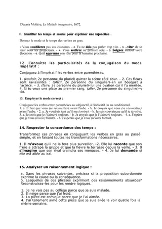 D'après Molière, Le Malade imaginaire, 1672.

11. Identifier les temps et modes pour exprimer une injonction :
Donnez le mode et le temps des verbes en gras.
1. Vous n'oublierez pas vos costumes. - 2. Tu ne dois pas parler trop vite. - 3. É viter de se
tenir sous les projecteurs. - 4. Vous sortirez au premier acte. - 5. Soignez surtout votre
élocution. - 6. Quil apprenne son rôle pour la semaine prochaine.
                  '


12. Connaître           les particularités            de la conjugaison du mode
Impératif :
Conjuguez à l'impératif les verbes entre parenthèses.
1. (vouloir, 2e personne du pluriel) quitter la scène côté cour. - 2. Ces fleurs
sont ravissantes : (offrir, 2e personne du singulier)-en un bouquet à
l'actrice. - 3. (faire, 2e personne du pluriel)-lui une ovation car il l'a méritée.
4. Si tu veux une place au premier rang, (aller, 2e personne du singulier)-y
tôt.

13. Employer le mode correct :

Conjuguez les verbes entre parenthèses au subjonctif, à l'indicatif ou au conditionnel.
1. a. Il faut que vous (se réconcilier) avant l'aube. - b. Je croyais que vous (se réconcilier)
avant l'aube. - 2. a. Je voudrais tant qu'il me (croire). - b. Je suis convaincue qu'il te (croire).
3. a. Je crois que je l'(aimer) toujours. - b. Je croyais que je l' (aimer) toujours. - 4. a. J'espère
que je vous (revoir) bientôt. - b. J'espérais que je vous (revoir) bientôt.


14. Respecter la concordance des temps :

Transformez ces phrases en conjuguant les verbes en gras au passé
simple, et en faisant toutes les transformations nécessaires.

1. Il m'avoue qu'il ne la fera plus surveiller. -2. Elle lui raconte que son
frère a attrapé la grippe et que la fièvre le terrasse depuis la veille. - 3. Il
s'imagine que son rival craindra ses menaces. - 4. Je lui demande si
elle est allée au bal.



15. Analyser un raisonnement logique :

a. Dans les phrases suivantes, précisez si la proposition subordonnée
exprime la cause ou la conséquence.
b. Lesquelles de ces phrases expriment des raisonnements absurdes?
Reconstruisez-les pour les rendre logiques.

 1. Je ne vais pas au collège parce que je suis malade.
 2. Il neige parce que j'ai froid.
 3. La pièce est comique parce que je l'ai aimée.
 4. J'ai tellement aimé cette pièce que je suis allée la voir quatre fois la
 même semaine.
 
