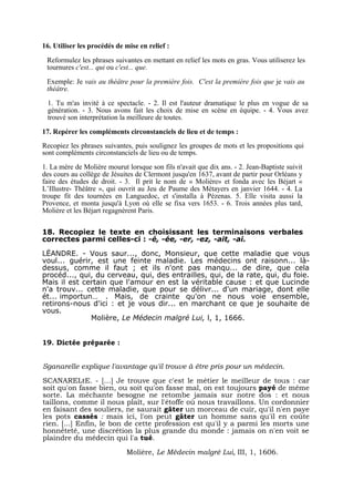 16. Utiliser les procédés de mise en relief :

 Reformulez les phrases suivantes en mettant en relief les mots en gras. Vous utiliserez les
 tournures c'est... qui ou c'est... que.

 Exemple: Je vais au théâtre pour la première fois. C'est la première fois que je vais au
 théâtre.

 1. Tu m'as invité à ce spectacle. - 2. Il est l'auteur dramatique le plus en vogue de sa
 génération. - 3. Nous avons fait les choix de mise en scène en équipe. - 4. Vous avez
 trouvé son interprétation la meilleure de toutes.

17. Repérer les compléments circonstanciels de lieu et de temps :
Recopiez les phrases suivantes, puis soulignez les groupes de mots et les propositions qui
sont compléments circonstanciels de lieu ou de temps.
1. La mère de Molière mourut lorsque son fils n'avait que dix ans. - 2. Jean-Baptiste suivit
des cours au collège de Jésuites de Clermont jusqu'en 1637, avant de partir pour Orléans y
faire des études de droit. - 3. Il prit le nom de « Molière» et fonda avec les Béjart «
L’Illustre- Théâtre », qui ouvrit au Jeu de Paume des Métayers en janvier 1644. - 4. La
troupe fit des tournées en Languedoc, et s'installa à Pézenas. 5. Elle visita aussi la
Provence, et monta jusqu'à Lyon où elle se fixa vers 1653. - 6. Trois années plus tard,
Molière et les Béjart regagnèrent Paris.


18. Recopiez le texte en choisissant les terminaisons verbales
correctes parmi celles-ci : -é, -ée, -er, -ez, -ait, -ai.

LËANDRE. - Vous saur..., donc, Monsieur, que cette maladie que vous
voul... guérir, est une feinte maladie. Les médecins ont raisonn... là-
dessus, comme il faut ; et ils n'ont pas manqu... de dire, que cela
procéd..., qui, du cerveau, qui, des entrailles, qui, de la rate, qui, du foie.
Mais il est certain que l'amour en est la véritable cause : et que Lucinde
n'a trouv... cette maladie, que pour se délivr... d'un mariage, dont elle
ét... importun… . Mais, de crainte qu'on ne nous voie ensemble,
retirons-nous d'ici : et je vous dir... en marchant ce que je souhaite de
vous.
              Molière, Le Médecin malgré Lui, l, 1, 1666.


19. Dictée préparée :


Sganarelle explique l'avantage qu'il trouve à être pris pour un médecin.

SCANARELtE. - […] Je trouve que c'est le métier le meilleur de tous : car
soit qu'on fasse bien, ou soit qu'on fasse mal, on est toujours payé de même
sorte. La méchante besogne ne retombe jamais sur notre dos : et nous
taillons, comme il nous plaît, sur l'étoffe où nous travaillons. Un cordonnier
en faisant des souliers, ne saurait gâter un morceau de cuir, qu'il n'en paye
les pots cassés : mais ici, l'on peut gâter un homme sans qu'il en coûte
rien. [...] Enfin, le bon de cette profession est qu'il y a parmi les morts une
honnêteté, une discrétion la plus grande du monde : jamais on n'en voit se
plaindre du médecin qui l'a tué.

                             Molière, Le Médecin malgré Lui, III, 1, 1606.
 