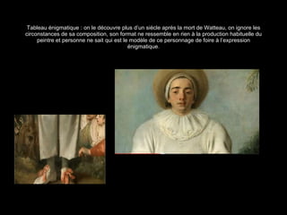 Tableau énigmatique : on le découvre plus d’un siècle après la mort de Watteau, on ignore les circonstances de sa composition, son format ne ressemble en rien à la production habituelle du peintre et personne ne sait qui est le modèle de ce personnage de foire à l’expression énigmatique. 