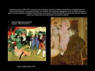 Toulouse Lautrec (1864-1901) croque la vie de bohème à la fin du XIXème siècle On le considérait comme « l’âme de Montmartre », le quartier parisien où il habitait. Ses peintures dépeignent la vie au Moulin Rouge et dans d’autres cabarets et théâtres montmartrois ou parisiens, il peint Aristide Bruant ainsi que dans les maisons closes qu’il fréquentait et où peut-être il contracta la syphilis Maxime Dethomas au bal de l’Opéra , 1896 (67,5x62,5) Danse au Moulin Rouge  (1890) 
