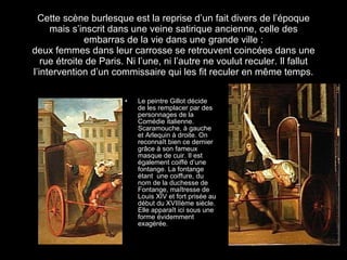 Cette scène burlesque est la reprise d’un fait divers de l’époque mais s’inscrit dans une veine satirique ancienne, celle des embarras de la vie dans une grande ville : deux femmes dans leur carrosse se retrouvent coincées dans une rue étroite de Paris. Ni l’une, ni l’autre ne voulut reculer. Il fallut l’intervention d’un commissaire qui les fit reculer en m ême temps. Le peintre Gillot décide de les remplacer par des personnages de la Comédie italienne. Scaramouche, à gauche et Arlequin à droite. On reconna î t bien ce dernier grâce à son fameux masque de cuir. Il est également coiffé d’une fontange. La fontange étant  une coiffure, du nom de la duchesse de Fontange, maîtresse de Louis XIV et fort prisée au début du XVIIIème siècle. Elle apparaît ici sous une forme évidemment exagérée. 