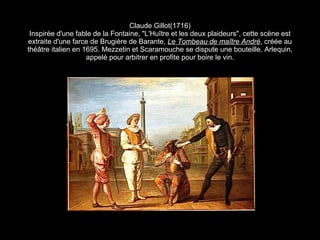 Claude Gillot (1716) Inspirée d'une fable de la Fontaine, "L'Hu î tre et les deux plaideurs", cette scène est extraite d'une farce de Brugière de Barante,  Le Tombeau de ma ître André ,  créée au thé â tre italien en 1695. Mezzetin et Scaramouche se dispute une bouteille. Arlequin, appelé pour arbitrer en profite pour boire le vin. 