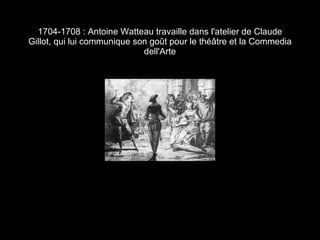 1704-1708 : Antoine Watteau travaille dans l'atelier de Claude Gillot, qui lui communique son goût pour le théâtre et la Commedia dell'Arte 