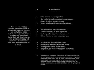 Dans son recueil  Fêtes galantes , Verlaine s'inspire de Watteau et des autres peintres qui, au XVIIIème siècle surtout, ont évoqué les plaisirs d'une société élégante et frivole. Mais à la description de cette gaieté se mêle souvent une nuance de mélancolie ; ainsi dans la pièce liminaire de ce recueil :   Clair de lune Votre âme est un paysage choisi Que vont charmant masques et bergamasques Jouant du luth et dansant et quasi Tristes sous leurs déguisements fantasques. Tout en chantant sur le mode mineur L'amour vainqueur et la vie opportune Ils n'ont pas l'air de croire à leur bonheur Et leur chanson se mêle au clair de lune, Au calme clair de lune triste et beau, Qui fait rêver les oiseaux dans les arbres Et sangloter d'extase les jets d'eau, Les grands jets d'eau sveltes parmi les marbres. Bergamasques : Comme le Shakespeare du Songe d'une nuit d'été, Verlaine applique le mot bergamasque à une personne. Il s'agit d'un terme de musique, danse et air de danse au XVIIIème siècle ; mais bergamasque est aussi un adjectif qui signifie simplement : de Bergame. Verlaine emploie ce mot comme nom dans le sens de danseur ou de musicien, ou plutôt il en fait une sorte de synonyme de masque.  