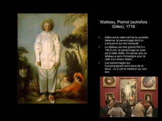 Watteau, Pierrot (autrefois Gilles), 1718 Gilles est le valet na ïf de la comédie italienne, le personnage dont on s’amuse et qui est manipulé. Le tableau est très grand( 184,5 x 149,5 cm) , le personnage en pied est à taille réelle. On pense que ce tableau a servi d’enseigne pour le café d’un acteur italien. Les personnages qui l’accompagnent sont issus de la farce : on y voit le médecin sur son âne 
