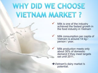  Milk is one of the industry
achieved the fastest growth in
the food industry in Vietnam
 Milk consumption per capita of
Vietnam is around 14 kg /
person / year.
 Milk production meets only
about 30% of domestic
demand if they meet targets
set until 2011.
Vietnam's dairy market is
potential.
 