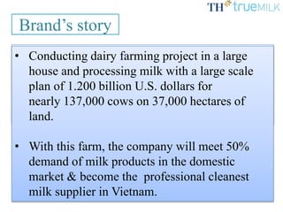 TH TrueMilk is a Vietnamese milk brand
produced by TH Joint Stock Company, which is
belonged to TH Corporation established with the
financial consulting of North Asia Commercial
Joint Stock Bank.
Brand’s story
• Conducting dairy farming project in a large
house and processing milk with a large scale
plan of 1.200 billion U.S. dollars for
nearly 137,000 cows on 37,000 hectares of
land.
• With this farm, the company will meet 50%
demand of milk products in the domestic
market & become the professional cleanest
milk supplier in Vietnam.
 