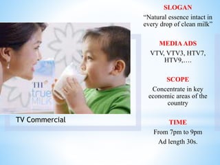 TV Commercial
SLOGAN
“Natural essence intact in
every drop of clean milk”
MEDIAADS
VTV, VTV3, HTV7,
HTV9,….
SCOPE
Concentrate in key
economic areas of the
country
TIME
From 7pm to 9pm
Ad length 30s.
 