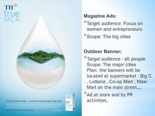 Magazine Ads:
*Target audience: Focus on
women and entrepreneurs
*Scope: The big cities
Outdoor Banner:
*Target audience : all people
Scope: The major cities
Plan: the banners will be
located at supermarket : Big C
, Lotteria , Co-op Mart , Maxi
Mart on the main street….
*Ad at store and by PR
activities.
 