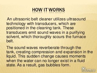 HOW IT WORKS
An ultrasonic belt cleaner utilizes ultrasound
technology with transducers, which are
positioned in the clean...